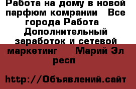 Работа на дому в новой парфюм.комрании - Все города Работа » Дополнительный заработок и сетевой маркетинг   . Марий Эл респ.